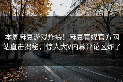 本周麻豆游戏炸裂！麻豆官媒官方网站直击揭秘，惊人大V内幕评论区炸了