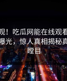 探秘围观！吃瓜网能在线观看的麻豆麻豆传曝光，惊人真相揭秘真相让人瞠目
