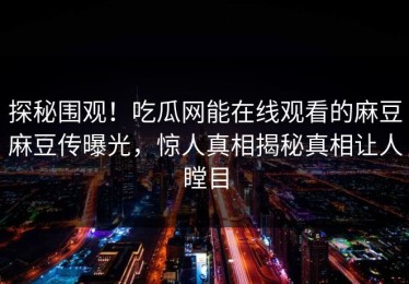 探秘围观！吃瓜网能在线观看的麻豆麻豆传曝光，惊人真相揭秘真相让人瞠目
