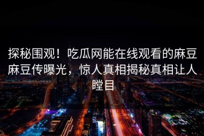 探秘围观！吃瓜网能在线观看的麻豆麻豆传曝光，惊人真相揭秘真相让人瞠目