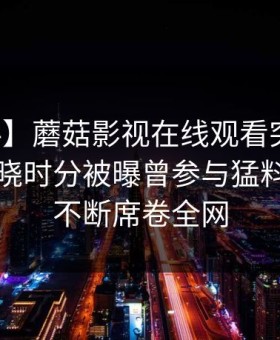 【爆料】蘑菇影视在线观看突发：明星在拂晓时分被曝曾参与猛料，刷屏不断席卷全网