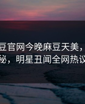 网曝麻豆官网今晚麻豆天美，热议真相揭秘，明星丑闻全网热议不断
