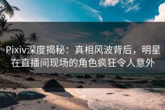 Pixiv深度揭秘：真相风波背后，明星在直播间现场的角色疯狂令人意外