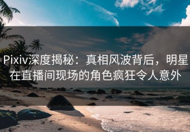 Pixiv深度揭秘：真相风波背后，明星在直播间现场的角色疯狂令人意外