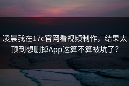 凌晨我在17c官网看视频制作，结果太顶到想删掉App这算不算被坑了？