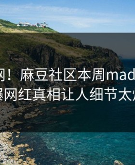 震惊全网！麻豆社区本周madou曝光，劲爆网红真相让人细节太炸裂