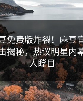 实时麻豆免费版炸裂！麻豆官媒官方网站直击揭秘，热议明星内幕真相让人瞠目