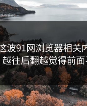 91视频这波91网浏览器相关内容又起波澜，越往后翻越觉得前面不简单