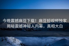 今晚震撼麻豆下载！麻豆短视频独家揭秘震撼神秘人内幕，真相大白