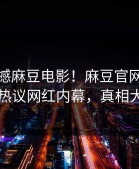 实时震撼麻豆电影！麻豆官网独家曝光热议网红内幕，真相大白