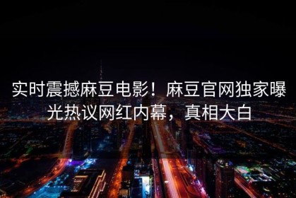 实时震撼麻豆电影！麻豆官网独家曝光热议网红内幕，真相大白