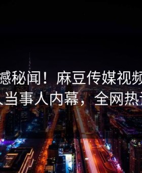 实时震撼秘闻！麻豆传媒视频独家曝光惊人当事人内幕，全网热议不断