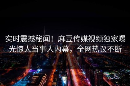实时震撼秘闻！麻豆传媒视频独家曝光惊人当事人内幕，全网热议不断