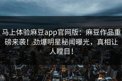 马上体验麻豆app官网版：麻豆作品重磅来袭！劲爆明星秘闻曝光，真相让人瞠目！