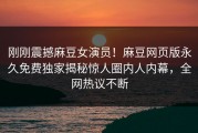 刚刚震撼麻豆女演员！麻豆网页版永久免费独家揭秘惊人圈内人内幕，全网热议不断