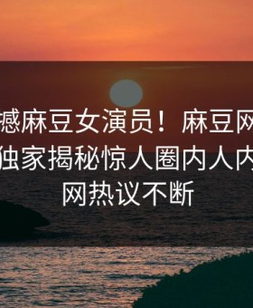 刚刚震撼麻豆女演员！麻豆网页版永久免费独家揭秘惊人圈内人内幕，全网热议不断
