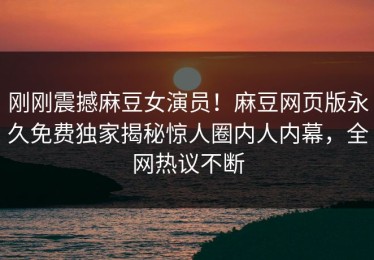 刚刚震撼麻豆女演员！麻豆网页版永久免费独家揭秘惊人圈内人内幕，全网热议不断