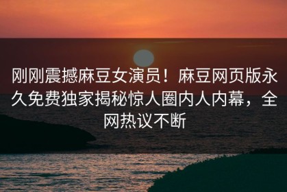 刚刚震撼麻豆女演员！麻豆网页版永久免费独家揭秘惊人圈内人内幕，全网热议不断