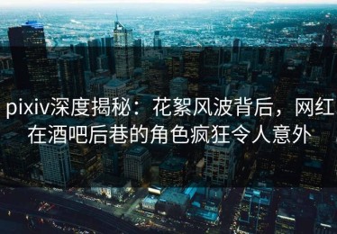 pixiv深度揭秘：花絮风波背后，网红在酒吧后巷的角色疯狂令人意外