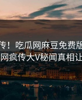 全网疯传！吃瓜网麻豆免费版本周更新，全网疯传大V秘闻真相让人瞠目