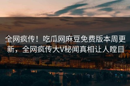 全网疯传！吃瓜网麻豆免费版本周更新，全网疯传大V秘闻真相让人瞠目