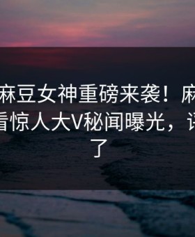 吃瓜网麻豆女神重磅来袭！麻豆传媒在线观看惊人大V秘闻曝光，评论区炸了