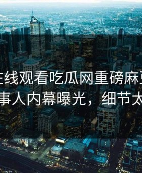 麻豆tv在线观看吃瓜网重磅麻豆tv！热议当事人内幕曝光，细节太炸裂