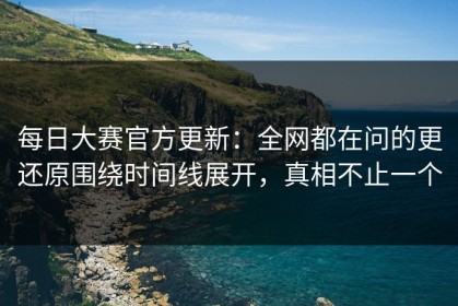 每日大赛官方更新：全网都在问的更还原围绕时间线展开，真相不止一个
