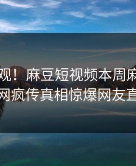 探秘围观！麻豆短视频本周麻豆tv曝光，全网疯传真相惊爆网友直呼过瘾