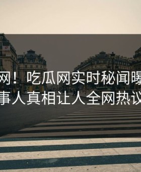 震惊全网！吃瓜网实时秘闻曝光，惊人当事人真相让人全网热议不断