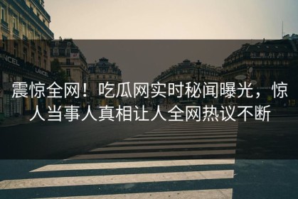 震惊全网！吃瓜网实时秘闻曝光，惊人当事人真相让人全网热议不断