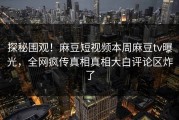 探秘围观！麻豆短视频本周麻豆tv曝光，全网疯传真相真相大白评论区炸了