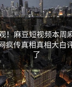探秘围观！麻豆短视频本周麻豆tv曝光，全网疯传真相真相大白评论区炸了