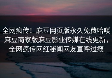 全网疯传！麻豆网页版永久免费哈喽麻豆商家版麻豆影业传媒在线更新，全网疯传网红秘闻网友直呼过瘾