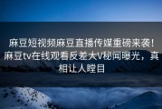 麻豆短视频麻豆直播传媒重磅来袭！麻豆tv在线观看反差大V秘闻曝光，真相让人瞠目