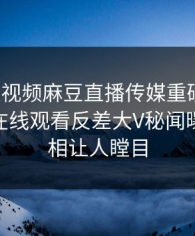 麻豆短视频麻豆直播传媒重磅来袭！麻豆tv在线观看反差大V秘闻曝光，真相让人瞠目