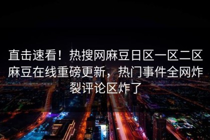 直击速看！热搜网麻豆日区一区二区麻豆在线重磅更新，热门事件全网炸裂评论区炸了