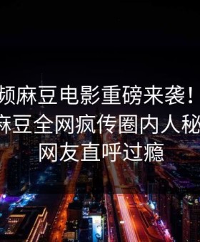 麻豆视频麻豆电影重磅来袭！能在线观看的麻豆全网疯传圈内人秘闻惊爆，网友直呼过瘾