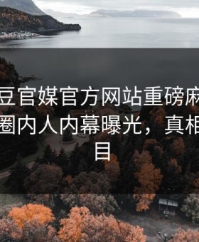 刚刚麻豆官媒官方网站重磅麻豆！全网疯传圈内人内幕曝光，真相让人瞠目