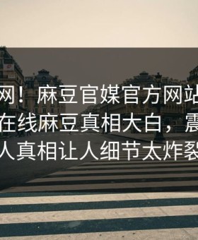 震惊全网！麻豆官媒官方网站麻豆影业传媒在线麻豆真相大白，震撼圈内人真相让人细节太炸裂