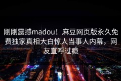 刚刚震撼madou！麻豆网页版永久免费独家真相大白惊人当事人内幕，网友直呼过瘾