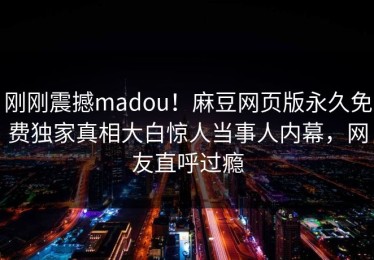 刚刚震撼madou！麻豆网页版永久免费独家真相大白惊人当事人内幕，网友直呼过瘾