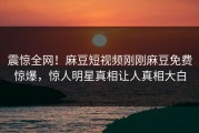 震惊全网！麻豆短视频刚刚麻豆免费惊爆，惊人明星真相让人真相大白