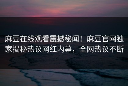 麻豆在线观看震撼秘闻！麻豆官网独家揭秘热议网红内幕，全网热议不断