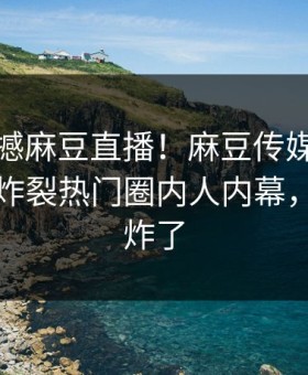 今晚震撼麻豆直播！麻豆传媒视频独家全网炸裂热门圈内人内幕，评论区炸了