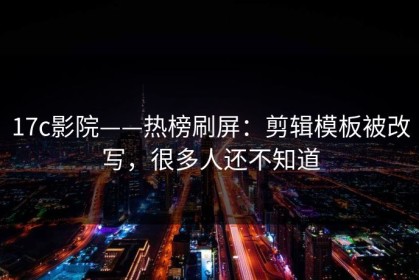 17c影院——热榜刷屏：剪辑模板被改写，很多人还不知道