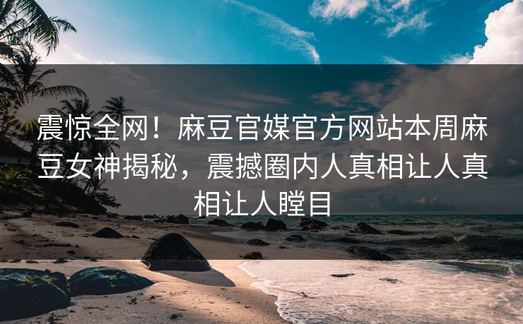 震惊全网！麻豆官媒官方网站本周麻豆女神揭秘，震撼圈内人真相让人真相让人瞠目
