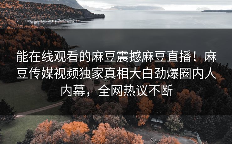 能在线观看的麻豆震撼麻豆直播！麻豆传媒视频独家真相大白劲爆圈内人内幕，全网热议不断