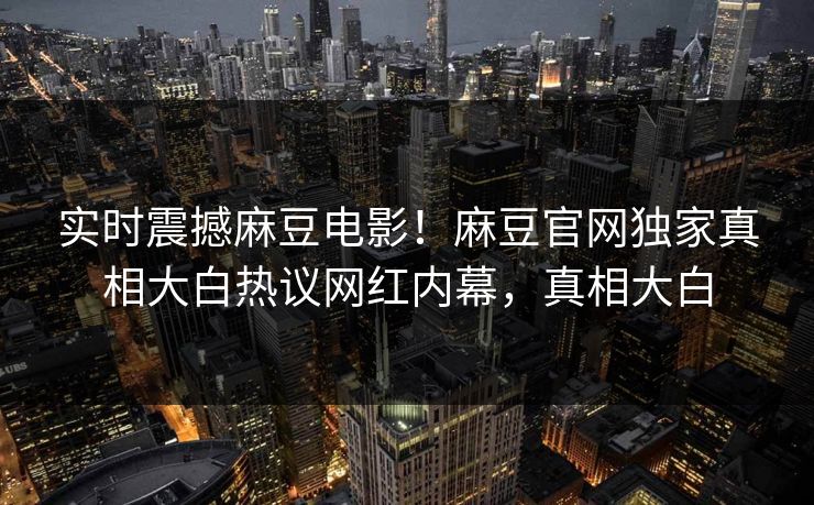 实时震撼麻豆电影！麻豆官网独家真相大白热议网红内幕，真相大白
