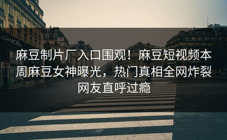 麻豆制片厂入口围观！麻豆短视频本周麻豆女神曝光，热门真相全网炸裂网友直呼过瘾